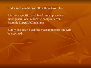 Under such conditions follow these two rules 1.A more specific catch block  must precede a  more general one, otherwise compiler error. Example  SuperSubCatch.java 2.Only one catch block the most applicable one will  be executed.  