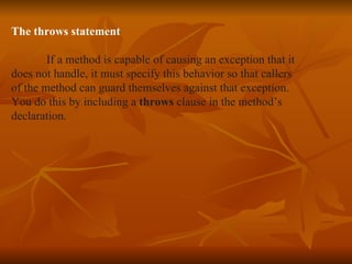 The throws statement If a method is capable of causing an exception that it  does not handle, it must specify this behavior so that callers of the method can guard themselves against that exception. You do this by including a  throws  clause in the method’s  declaration. 