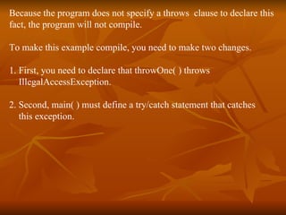 Because the program does not specify a throws  clause to declare this  fact, the program will not compile. To make this example compile, you need to make two changes.  1. First, you need to declare that throwOne( ) throws  IllegalAccessException.  2. Second, main( ) must define a try/catch statement that catches  this exception. 