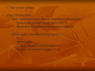 // This is now correct. class ThrowsDemo { static void throwOne() throws IllegalAccessException { System.out.println("Inside throwOne."); throw new IllegalAccessException("demo"); } public static void main(String args[]) { try { throwOne(); } catch (IllegalAccessException e) { System.out.println("Caught " + e); } } } 