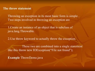 The throw statement Throwing an exception in its most basic form is simple . Two steps involved in throwing an exception are  1. Create an instance of an object that is subclass of  java.lang.Throwable. 2. Use throw keyword to actually throw the exception.   These two are combined into a single statement  like this   throw new IOException(“File not found”); Example  ThrowDemo.java 