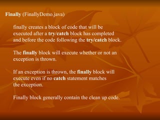 Finally  (FinallyDemo.java) finally   creates a block of code that will be  executed after a  try / catch  block has completed  and before the code following the  try/catch  block. The  finally  block will execute whether or not an  exception is thrown.  If an exception is thrown, the  finally  block will  execute even if no  catch  statement matches  the exception. Finally block generally contain the clean up code. 