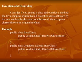 Exception and Overriding Consider if you extend a class and override a method  the Java compiler insists that all exception classes thrown by  the new method be the same as subclass of  the exception  classes thrown by original method. Example public class BaseClass{ public void method() throws IOException{ } } public class LegalOne extends BaseClass{ public void method() throws IOException{ } } 