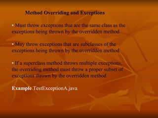   Method Overriding and Exceptions •  Must throw exceptions that are the same class as the exceptions being thrown by the overridden method •  May throw exceptions that are subclasses of the exceptions being thrown by the overridden method •  If a superclass method throws multiple exceptions,  the overriding method must throw a proper subset of  exceptions thrown by the overridden method    Example  TestExceptionA.java  