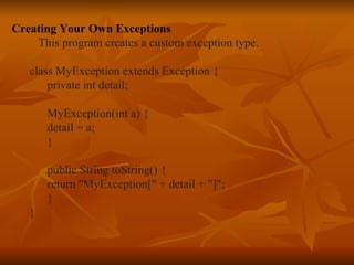Creating Your Own Exceptions This program creates a custom exception type. class MyException extends Exception { private int detail; MyException(int a) { detail = a; } public String toString() { return "MyException[" + detail + "]"; } }   