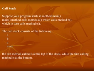 Call Stack Suppose your program starts in method main() , main() method calls method a() which calls method b(),  which in turn calls method c().  The call stack consists of the following: c b a main the last method called is at the top of the stack, while the first calling  method is at the bottom. 