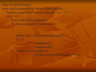 class ExceptionDemo { static void compute(int a) throws MyException { System.out.println("Called compute(" + a + ")"); if(a > 10) throw new MyException(a); System.out.println("Normal exit"); } public static void main(String args[]) { try { compute(1); compute(20); } catch (MyException e) { System.out.println("Caught " + e); } } } 