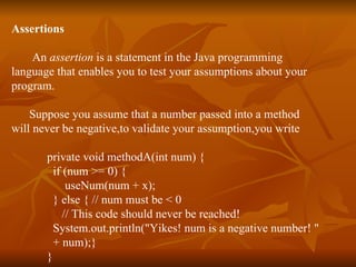 Assertions   An  assertion  is a statement in the Java programming  language that enables you to test your assumptions about your  program.  Suppose you assume that a number passed into a method  will never be negative,to validate your assumption,you write private void methodA(int num) {   if (num >= 0) {   useNum(num + x); } else { // num must be < 0 // This code should never be reached! System.out.println("Yikes! num is a negative number! " + num);} } 