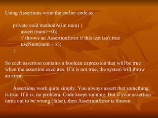 Using Assertions write the earlier code as private void methodA(int num) { assert (num>=0);  // throws an AssertionError if this test isn't true useNum(num + x); } So each assertion contains a boolean expression that will be true  when the assertion executes. If it is not true, the system will throw  an error.  Assertions work quite simply. You always assert that something  is true. If it is, no problem. Code keeps running. But if your assertion  turns out to be wrong (false), then AssertionError is thrown 