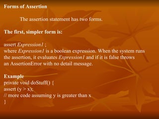 Forms of Assertion The assertion statement has two forms.  The first, simpler form is:  assert  Expression1  ; where  Expression1  is a boolean expression. When the system runs  the assertion, it evaluates  Expression1  and if it is false throws  an AssertionError with no detail message.  Example private void doStuff() { assert (y > x); // more code assuming y is greater than x } 