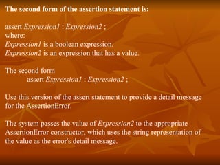The second form of the assertion statement is:  assert  Expression1  :  Expression2  ;  where:  Expression1  is a boolean expression.  Expression2  is an expression that has a value.  The second form  assert  Expression1  :  Expression2  ;  Use this version of the assert statement to provide a detail message  for the AssertionError. The system passes the value of  Expression2  to the appropriate  AssertionError constructor, which uses the string representation of  the value as the error's detail message.  