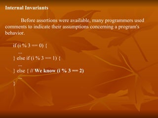 Internal Invariants Before assertions were available, many programmers used  comments to indicate their assumptions concerning a program's  behavior.  if (i % 3 == 0) { ...  } else if (i % 3 == 1) { ...  } else {  // We know (i % 3 == 2)   ...  } 