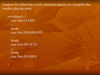 Suppose the following switch statement appears in a program that  handles playing cards:  switch(suit) {  case Suit.CLUBS:  ...  break;  case Suit.DIAMONDS:  ...  break;  case Suit.HEARTS:  ...  break;  case Suit.SPADES:  ...  }  