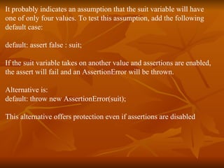 It probably indicates an assumption that the suit variable will have  one of only four values. To test this assumption, add the following  default case:  default: assert false : suit;  If the suit variable takes on another value and assertions are enabled,  the assert will fail and an AssertionError will be thrown.  Alternative is: default: throw new AssertionError(suit);  This alternative offers protection even if assertions are disabled 