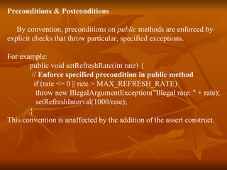 Preconditions & Postconditions By convention, preconditions on  public  methods are enforced by  explicit checks that throw particular, specified exceptions.  For example:  public void setRefreshRate(int rate) {  //  Enforce specified precondition in public method   if (rate <= 0 || rate > MAX_REFRESH_RATE)  throw new IllegalArgumentException("Illegal rate: " + rate);  setRefreshInterval(1000/rate);  } This convention is unaffected by the addition of the assert construct.  