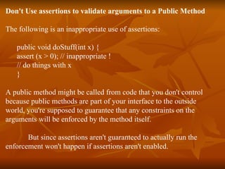 Don't Use assertions to validate arguments to a Public Method The following is an inappropriate use of assertions: public void doStuff(int x) { assert (x > 0); // inappropriate ! // do things with x } A public method might be called from code that you don't control because public methods are part of your interface to the outside  world, you're supposed to guarantee that any constraints on the  arguments will be enforced by the method itself. But since assertions aren't guaranteed to actually run the  enforcement won't happen if assertions aren't enabled. 