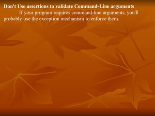 Don't Use assertions to validate Command-Line arguments If your program requires command-line arguments, you'll probably use the exception mechanism to enforce them. 