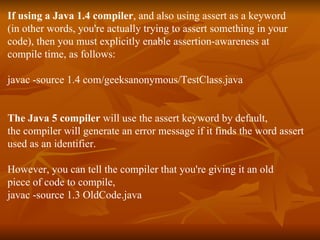 If using a Java 1.4 compiler , and also using assert as a keyword  (in other words, you're actually trying to assert something in your  code), then you must explicitly enable assertion-awareness at  compile time, as follows: javac -source 1.4 com/geeksanonymous/TestClass.java The Java 5 compiler  will use the assert keyword by default, the compiler will generate an error message if it finds the word assert used as an identifier. However, you can tell the compiler that you're giving it an old piece of code to compile, javac -source 1.3 OldCode.java 