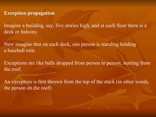 Exception propagation Imagine a building, say, five stories high, and at each floor there is a  deck or balcony. Now imagine that on each deck, one person is standing holding  a baseball mitt. Exceptions are like balls dropped from person to person, starting from  the roof. An exception is first thrown from the top of the stack (in other words,  the person on the roof) 