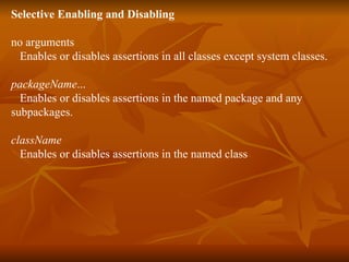 Selective Enabling and Disabling no arguments     Enables or disables assertions in all classes except system classes.  packageName ...     Enables or disables assertions in the named package and any  subpackages.  className    Enables or disables assertions in the named class  