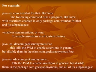 For example,   java -ea:com.wombat.fruitbat  BatTutor The following command runs a program, BatTutor,  with assertions enabled in only package com.wombat.fruitbat  and its subpackages:  -enablesystemassertions, or -esa.  To enable assertions in all system classes. java -ea -da:com.geeksanonymous.Foo this tells the JVM to enable assertions in general, but disable them in the class com.geeksanonymous.Foo. java -ea -da:com.geeksanonymous... tells the JVM to enable assertions in general, but disable  them in the package com.geeksanonymous, and all of its subpackages! 