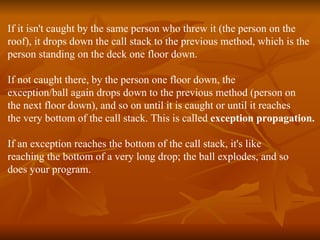 If it isn't caught by the same person who threw it (the person on the  roof), it drops down the call stack to the previous method, which is the  person standing on the deck one floor down.  If not caught there, by the person one floor down, the  exception/ball again drops down to the previous method (person on  the next floor down), and so on until it is caught or until it reaches  the very bottom of the call stack. This is called  exception propagation. If an exception reaches the bottom of the call stack, it's like  reaching the bottom of a very long drop; the ball explodes, and so  does your program. 