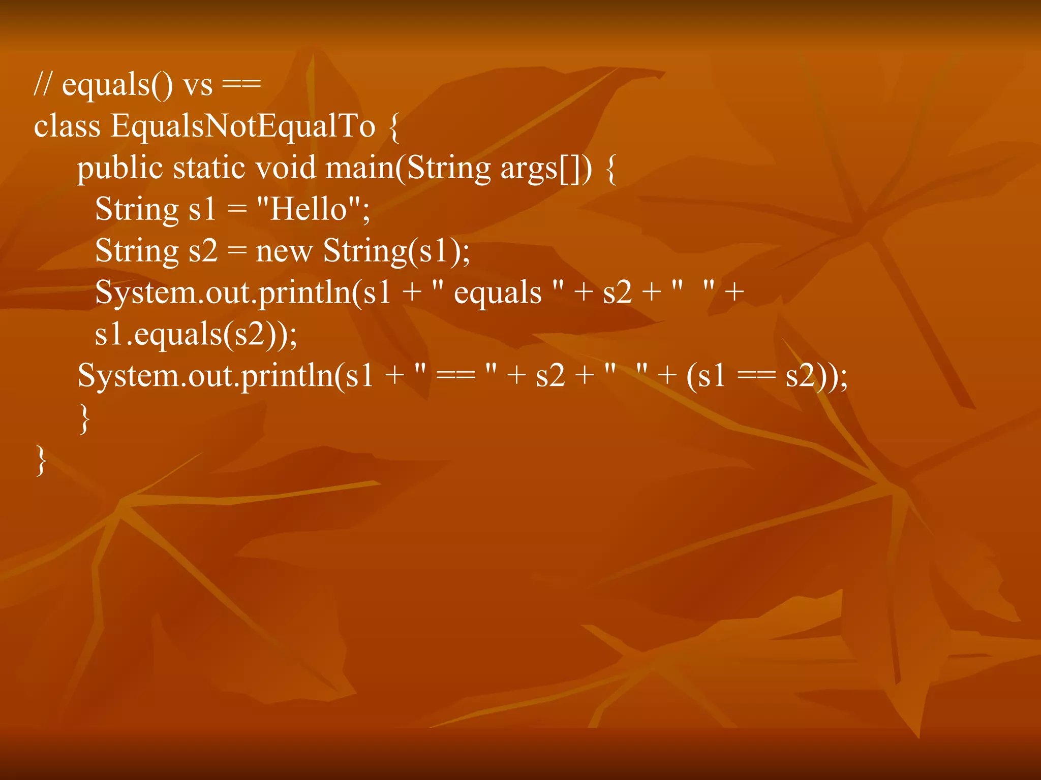 // equals() vs == class EqualsNotEqualTo { public static void main(String args[]) { String s1 = "Hello"; String s2 = new String(s1); System.out.println(s1 + " equals " + s2 + "  " + s1.equals(s2)); System.out.println(s1 + " == " + s2 + "  " + (s1 == s2)); } } 