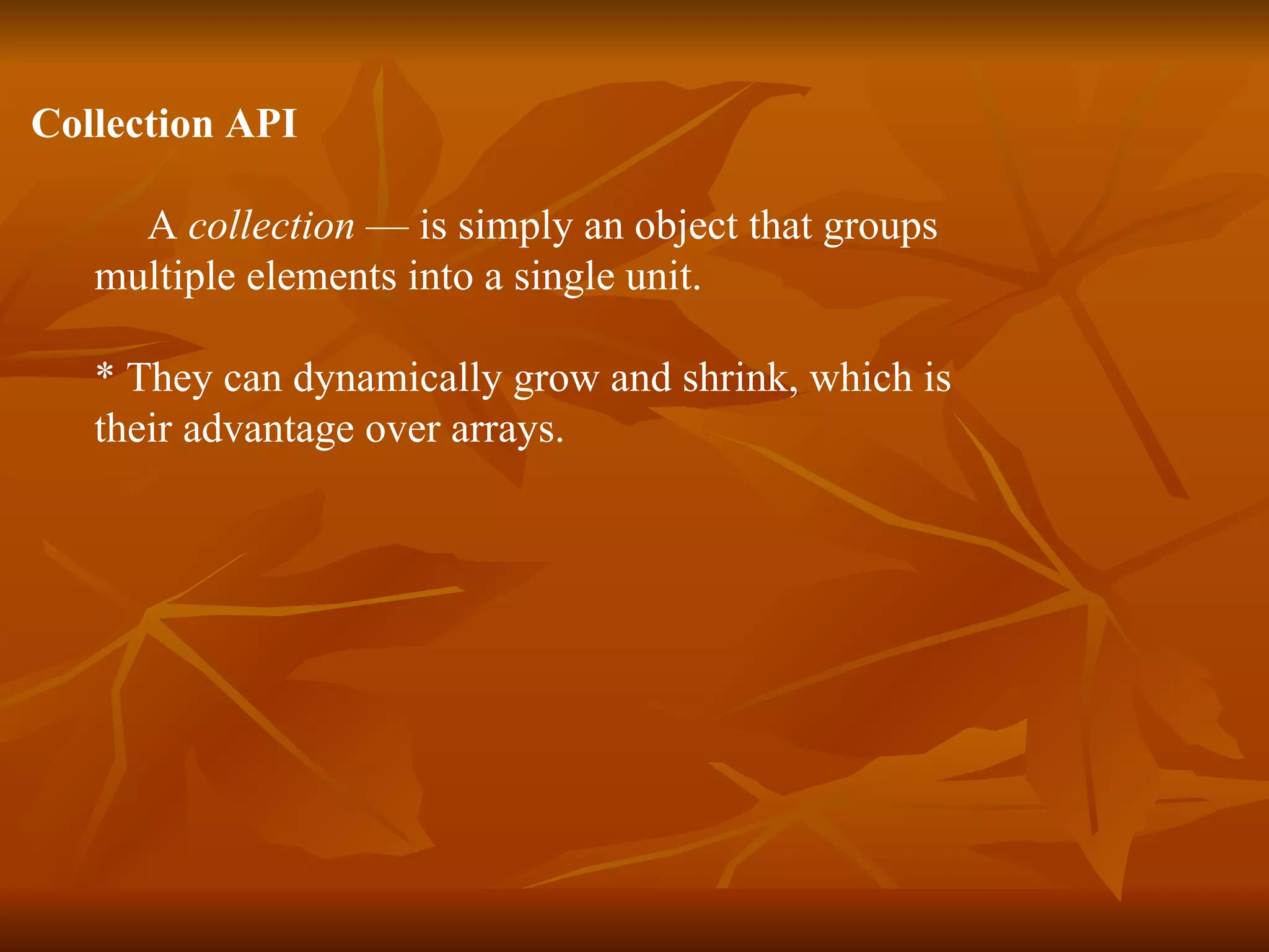 Collection API A  collection  — is simply an object that groups  multiple elements into a single unit.  * They can dynamically grow and shrink, which is  their advantage over arrays. 