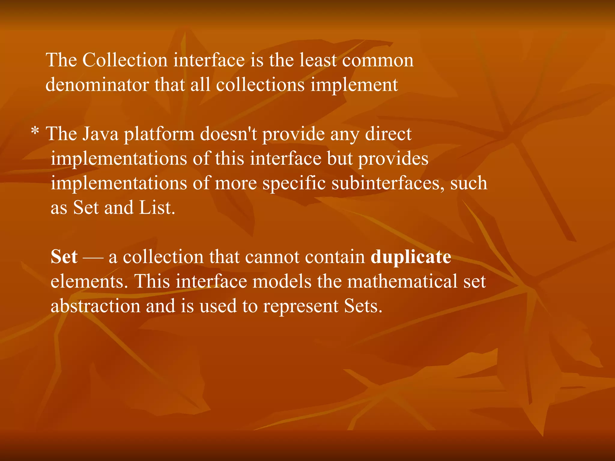The Collection interface is the least common  denominator that all collections implement  * The Java platform doesn't provide any direct  implementations of this interface but provides  implementations of more specific subinterfaces, such  as Set and List. Set  — a collection that cannot contain  duplicate   elements. This interface models the mathematical set  abstraction and is used to represent Sets. 