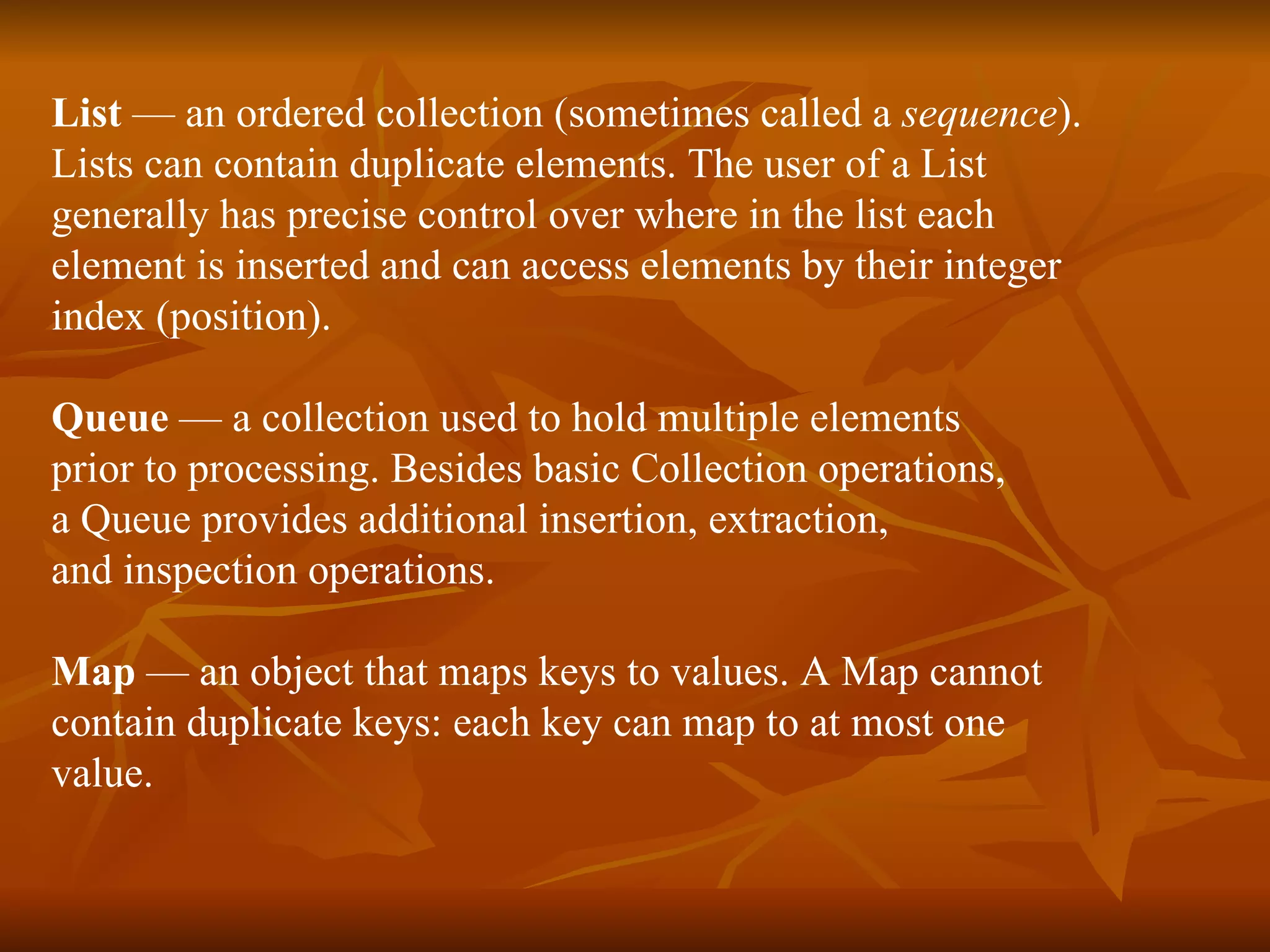 List  — an ordered collection (sometimes called a  sequence ). Lists can contain duplicate elements. The user of a List  generally has precise control over where in the list each  element is inserted and can access elements by their integer  index (position). Queue  — a collection used to hold multiple elements  prior to processing. Besides basic Collection operations,  a Queue provides additional insertion, extraction,  and inspection operations. Map  — an object that maps keys to values. A Map cannot  contain duplicate keys: each key can map to at most one  value. 