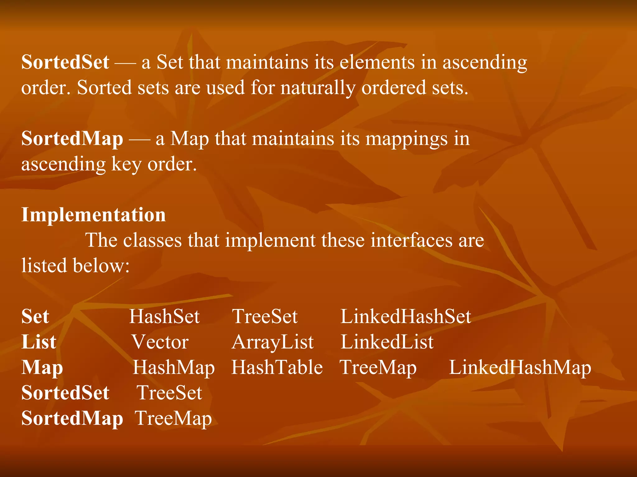 SortedSet  — a Set that maintains its elements in ascending  order. Sorted sets are used for naturally ordered sets. SortedMap  — a Map that maintains its mappings in  ascending key order. Implementation The classes that implement these interfaces are  listed below: Set  HashSet  TreeSet  LinkedHashSet List  Vector  ArrayList  LinkedList Map  HashMap  HashTable  TreeMap  LinkedHashMap SortedSet  TreeSet SortedMap   TreeMap 