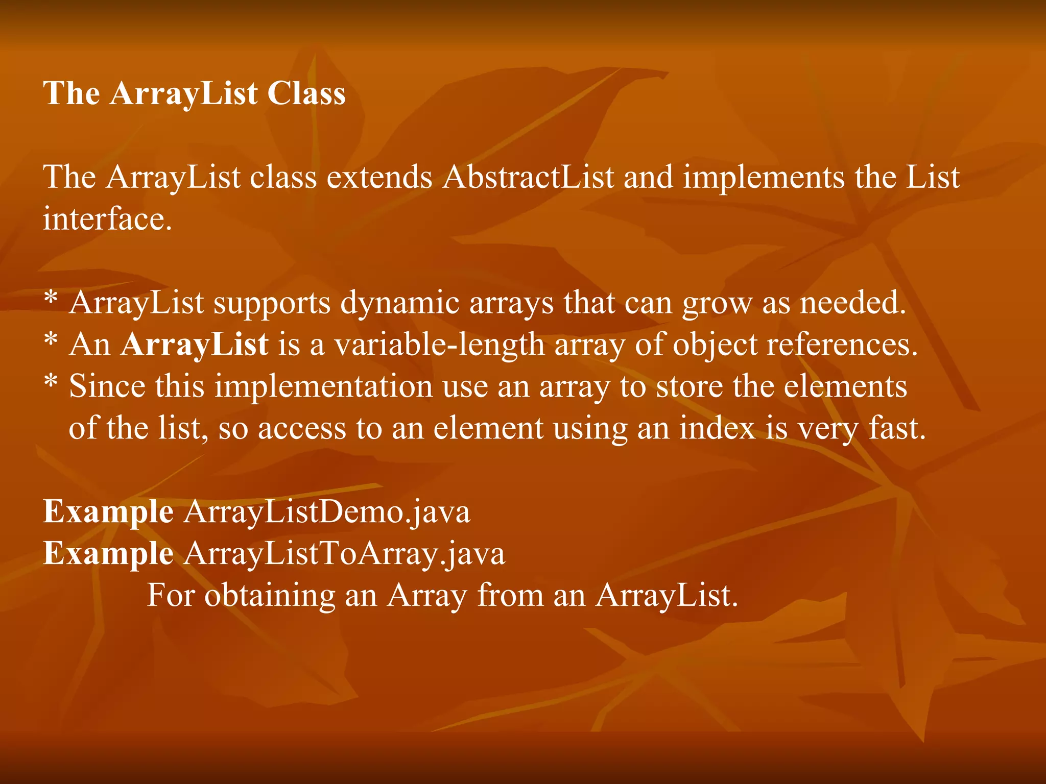 The ArrayList Class The ArrayList class extends AbstractList and implements the List  interface.  * ArrayList supports dynamic arrays that can grow as needed. * An  ArrayList  is a variable-length array of object references. * Since this implementation use an array to store the elements  of the list, so access to an element using an index is very fast. Example  ArrayListDemo.java Example  ArrayListToArray.java For obtaining an Array from an ArrayList. 