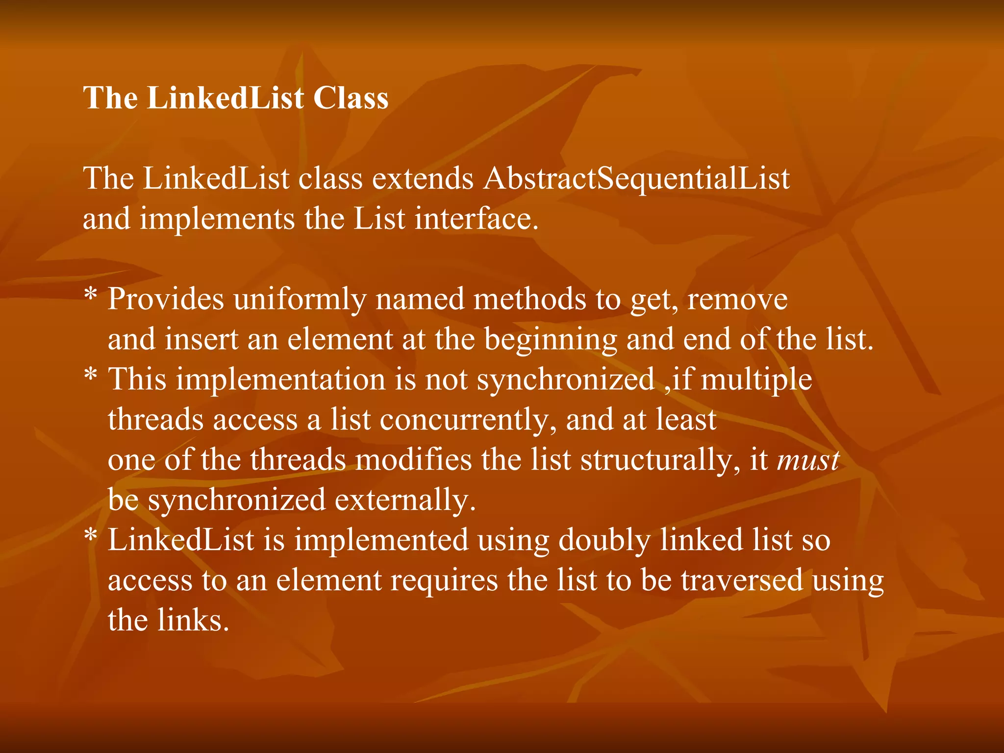 The LinkedList Class The LinkedList class extends AbstractSequentialList  and implements the List interface. * Provides uniformly named methods to get, remove  and insert an element at the beginning and end of the list.  * This implementation is not synchronized ,if multiple  threads access a list concurrently, and at least one of the threads modifies the list structurally, it  must   be synchronized externally.  * LinkedList is implemented using doubly linked list so  access to an element requires the list to be traversed using  the links. 
