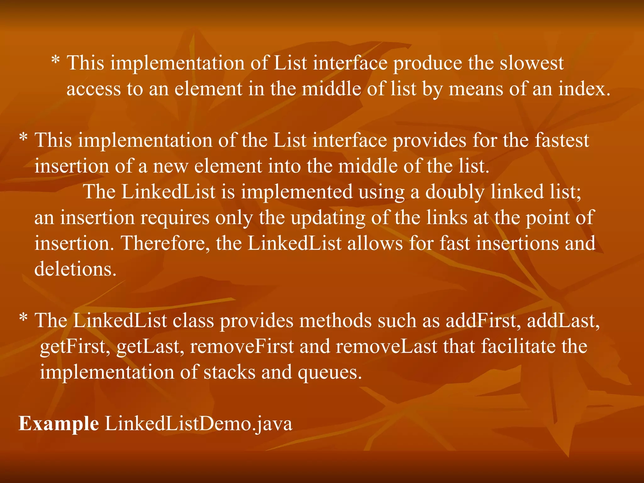 * This implementation of List interface produce the slowest  access to an element in the middle of list by means of an index. * This implementation of the List interface provides for the fastest  insertion of a new element into the middle of the list. The LinkedList is implemented using a doubly linked list;  an insertion requires only the updating of the links at the point of  insertion. Therefore, the LinkedList allows for fast insertions and  deletions.  * The LinkedList class provides methods such as addFirst, addLast,  getFirst, getLast, removeFirst and removeLast that facilitate the  implementation of stacks and queues.    Example  LinkedListDemo.java 