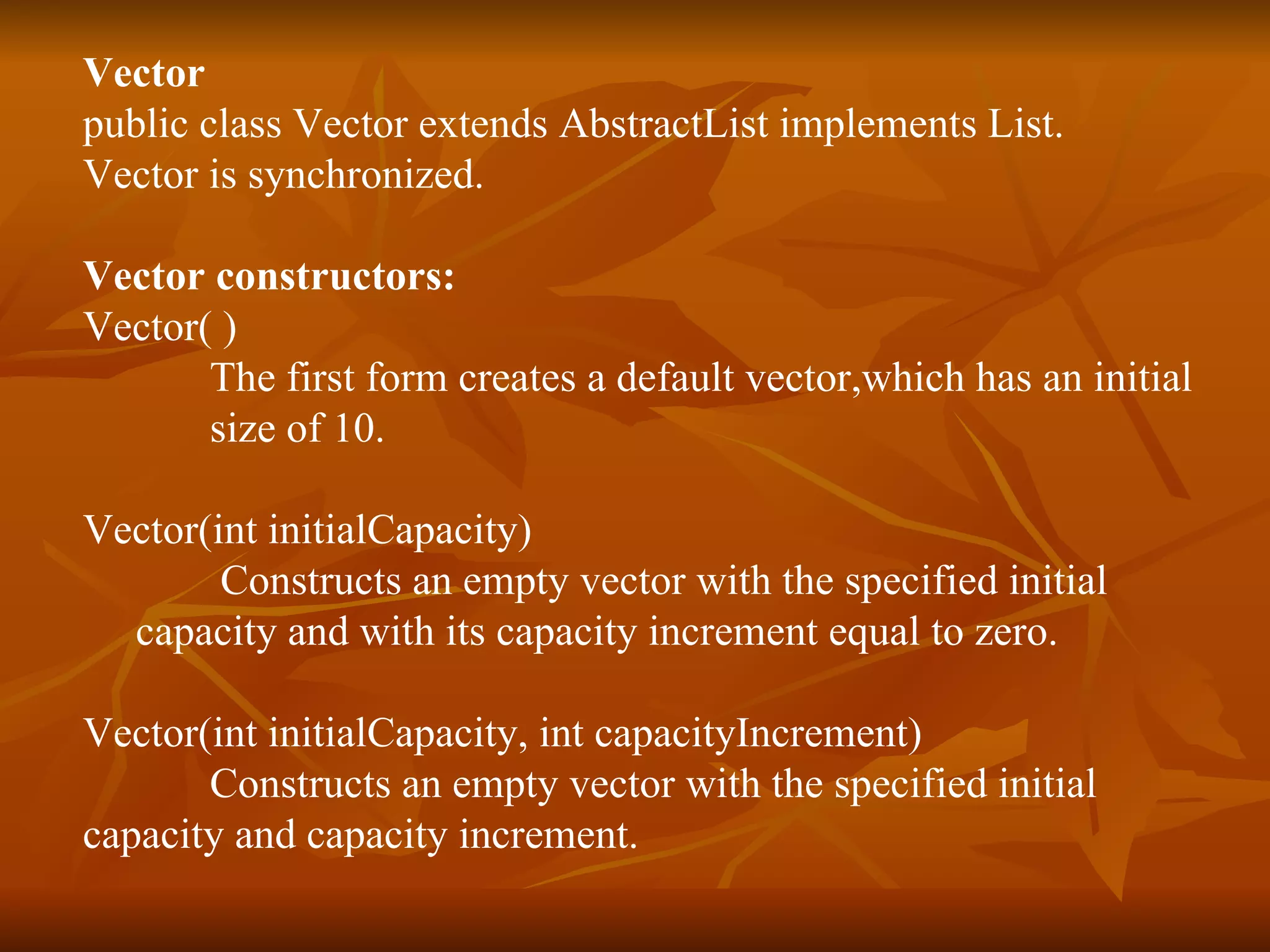 Vector public class Vector extends AbstractList implements List. Vector is synchronized.  Vector constructors: Vector( ) The first form creates a default vector,which has an initial  size of 10.  Vector(int initialCapacity)   Constructs an empty vector with the specified initial  capacity and with its capacity increment equal to zero.  Vector(int initialCapacity, int capacityIncrement)              Constructs an empty vector with the specified initial  capacity and capacity increment.  