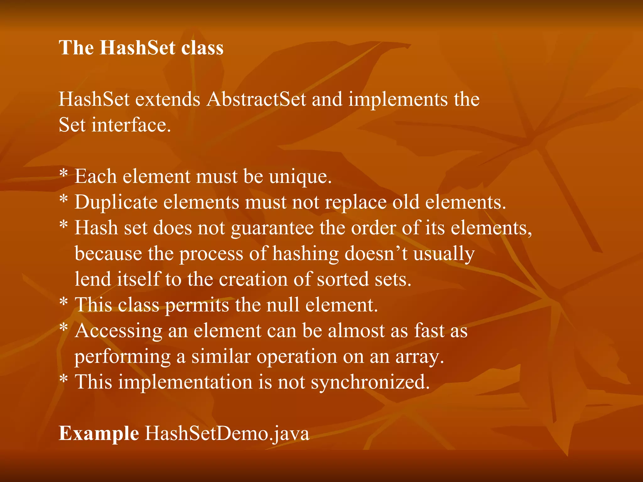 The HashSet class HashSet extends AbstractSet and implements the  Set interface. * Each element must be unique. * Duplicate elements must not replace old elements. * Hash set does not guarantee the order of its elements, because the process of hashing doesn’t usually  lend itself to the creation of sorted sets. * This class permits the null element.  * Accessing an element can be almost as fast as  performing a similar operation on an array.  * This implementation is not synchronized. Example  HashSetDemo.java 