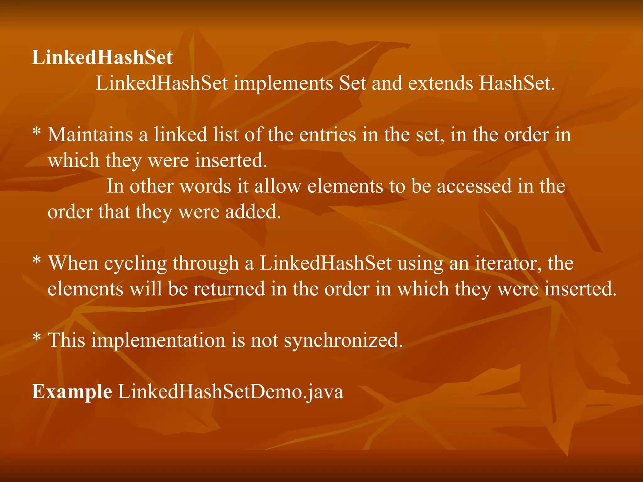 LinkedHashSet  LinkedHashSet implements Set and extends HashSet. * Maintains a linked list of the entries in the set, in the order in  which they were inserted. In other words it allow elements to be accessed in the  order that they were added. * When cycling through a LinkedHashSet using an iterator, the  elements will be returned in the order in which they were inserted. * This implementation is not synchronized.  Example  LinkedHashSetDemo.java 