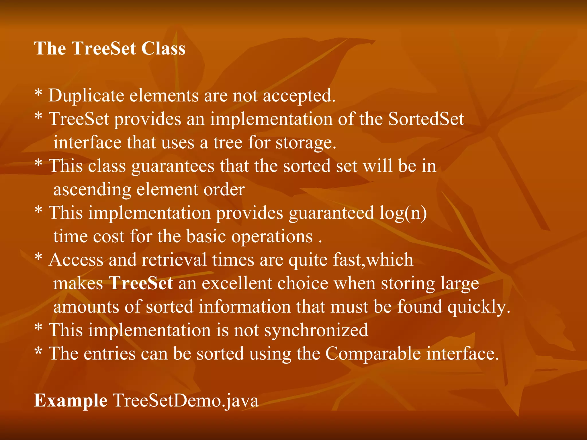 The TreeSet Class * Duplicate elements are not accepted. * TreeSet provides an implementation of the SortedSet  interface that uses a tree for storage. * This class guarantees that the sorted set will be in  ascending element order  * This implementation provides guaranteed log(n)  time cost for the basic operations . * Access and retrieval times are quite fast,which  makes  TreeSet  an excellent choice when storing large  amounts of sorted information that must be found quickly. * This implementation is not synchronized  *  The entries can be sorted using the Comparable interface.  Example  TreeSetDemo.java 