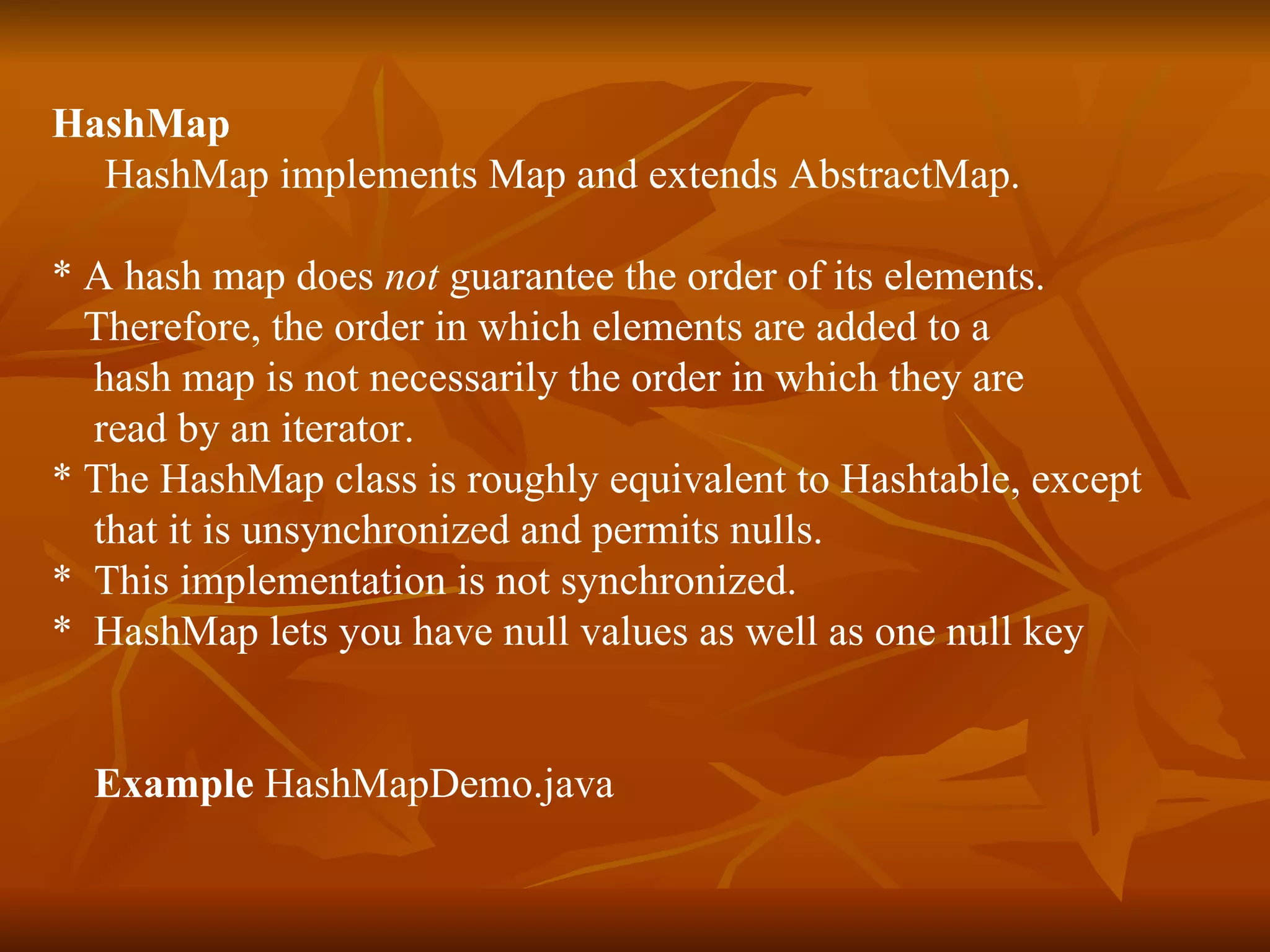 HashMap HashMap implements Map and extends AbstractMap. * A hash map does  not  guarantee the order of its elements. Therefore, the order in which elements are added to a hash map is not necessarily the order in which they are  read by an iterator. * The HashMap class is roughly equivalent to Hashtable, except  that it is unsynchronized and permits nulls. *  This implementation is not synchronized. *  HashMap lets you have null values as well as one null key Example  HashMapDemo.java 