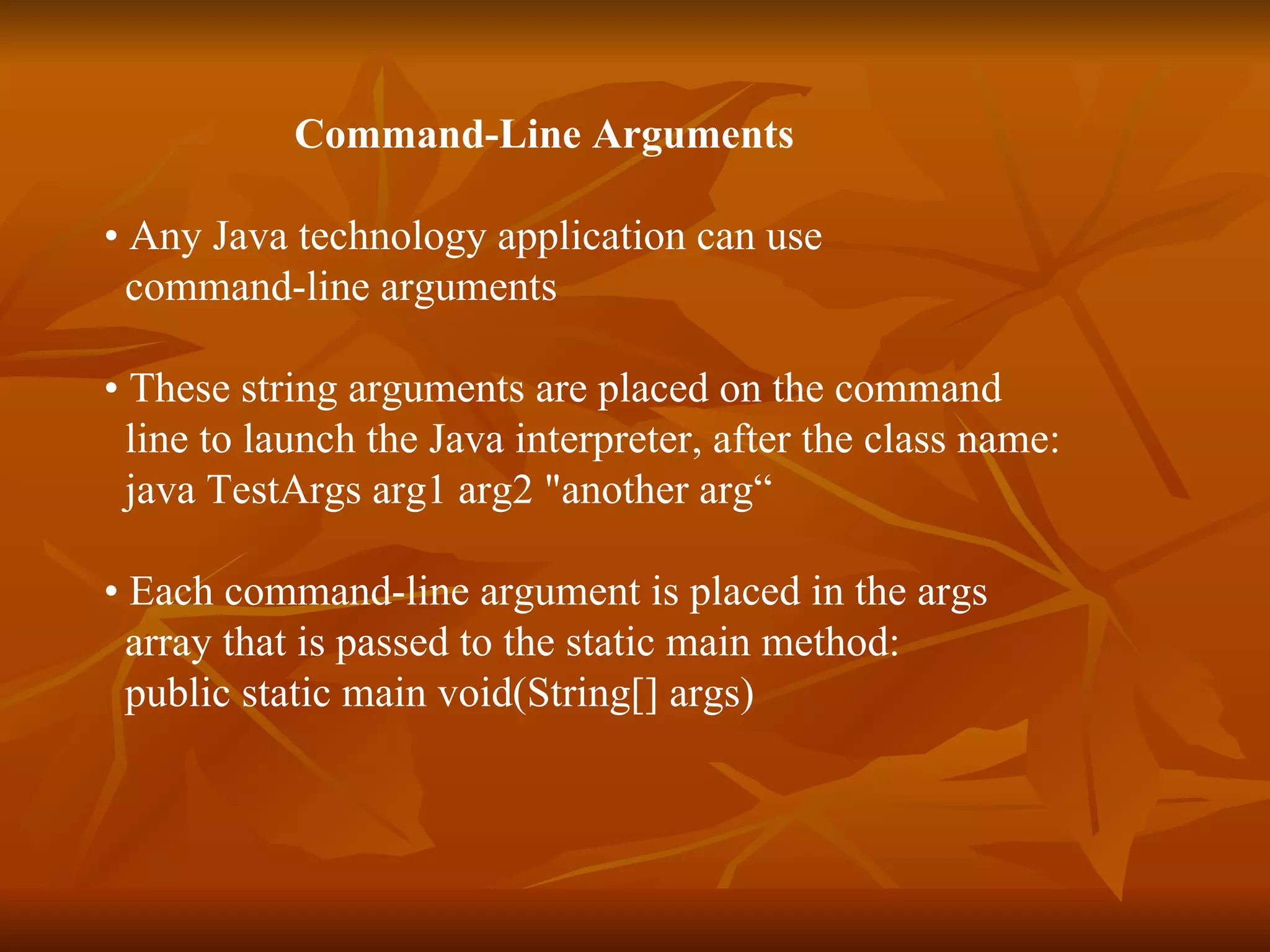 Command-Line Arguments  •  Any Java technology application can use  command-line arguments  •  These string arguments are placed on the command line to launch the Java interpreter, after the class name: java TestArgs arg1 arg2 "another arg“ •  Each command-line argument is placed in the args  array that is passed to the static main method:  public static main void(String[] args) 