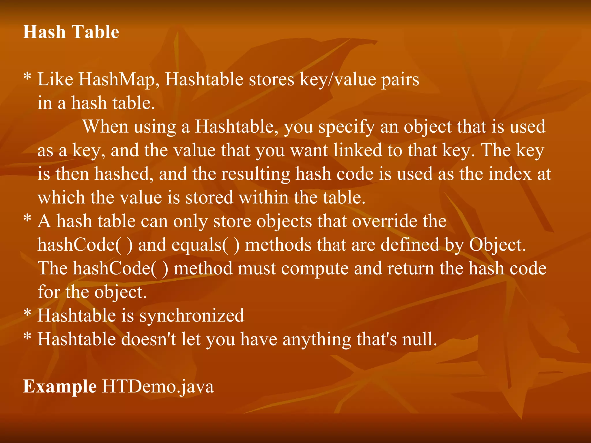 Hash Table * Like HashMap, Hashtable stores key/value pairs  in a hash table.  When using a Hashtable, you specify an object that is used  as a key, and the value that you want linked to that key. The key  is then hashed, and the resulting hash code is used as the index at  which the value is stored within the table. * A hash table can only store objects that override the  hashCode( ) and equals( ) methods that are defined by Object.  The hashCode( ) method must compute and return the hash code  for the object. * Hashtable is synchronized * Hashtable doesn't let you have anything that's null. Example  HTDemo.java 