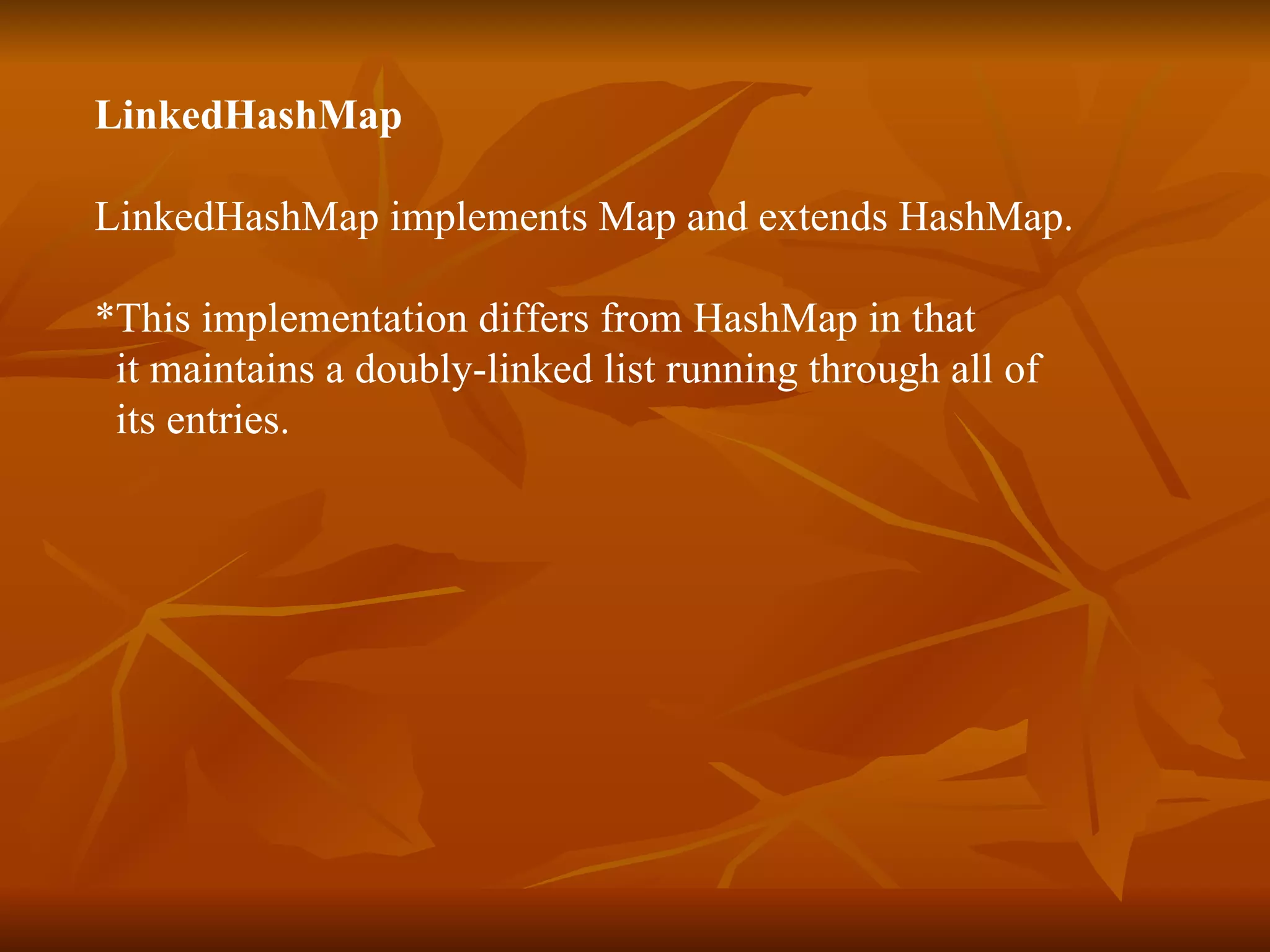 LinkedHashMap   LinkedHashMap implements Map and extends HashMap. *This implementation differs from HashMap in that  it maintains a doubly-linked list running through all of  its entries.  