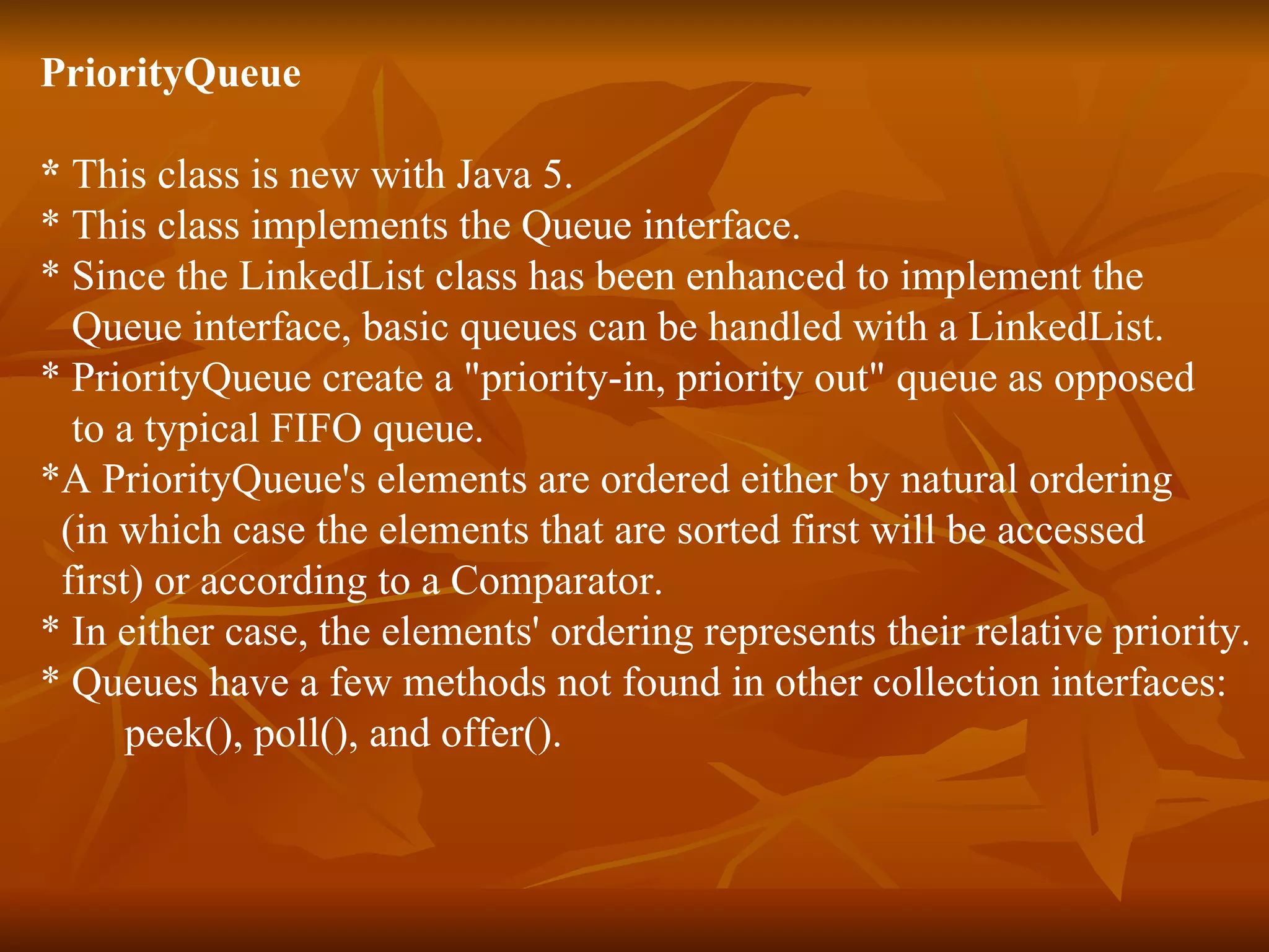 PriorityQueue  *  This class is new with Java 5.  * This class implements the Queue interface. * Since the LinkedList class has been enhanced to implement the  Queue interface, basic queues can be handled with a LinkedList.  * PriorityQueue create a "priority-in, priority out" queue as opposed  to a typical FIFO queue.  *A PriorityQueue's elements are ordered either by natural ordering  (in which case the elements that are sorted first will be accessed  first) or according to a Comparator.  * In either case, the elements' ordering represents their relative priority. * Queues have a few methods not found in other collection interfaces:  peek(), poll(), and offer(). 