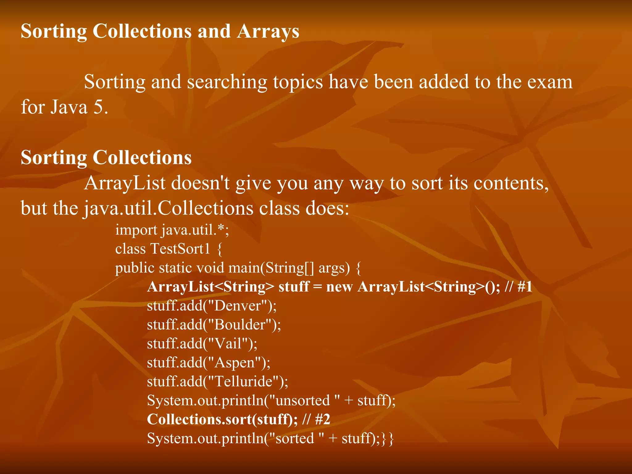 Sorting Collections and Arrays Sorting and searching topics have been added to the exam  for Java 5. Sorting Collections ArrayList doesn't give you any way to sort its contents, but the java.util.Collections class does: import java.util.*; class TestSort1 { public static void main(String[] args) { ArrayList<String> stuff = new ArrayList<String>(); // #1 stuff.add("Denver"); stuff.add("Boulder"); stuff.add("Vail"); stuff.add("Aspen"); stuff.add("Telluride"); System.out.println("unsorted " + stuff); Collections.sort(stuff); // #2 System.out.println("sorted " + stuff);}} 