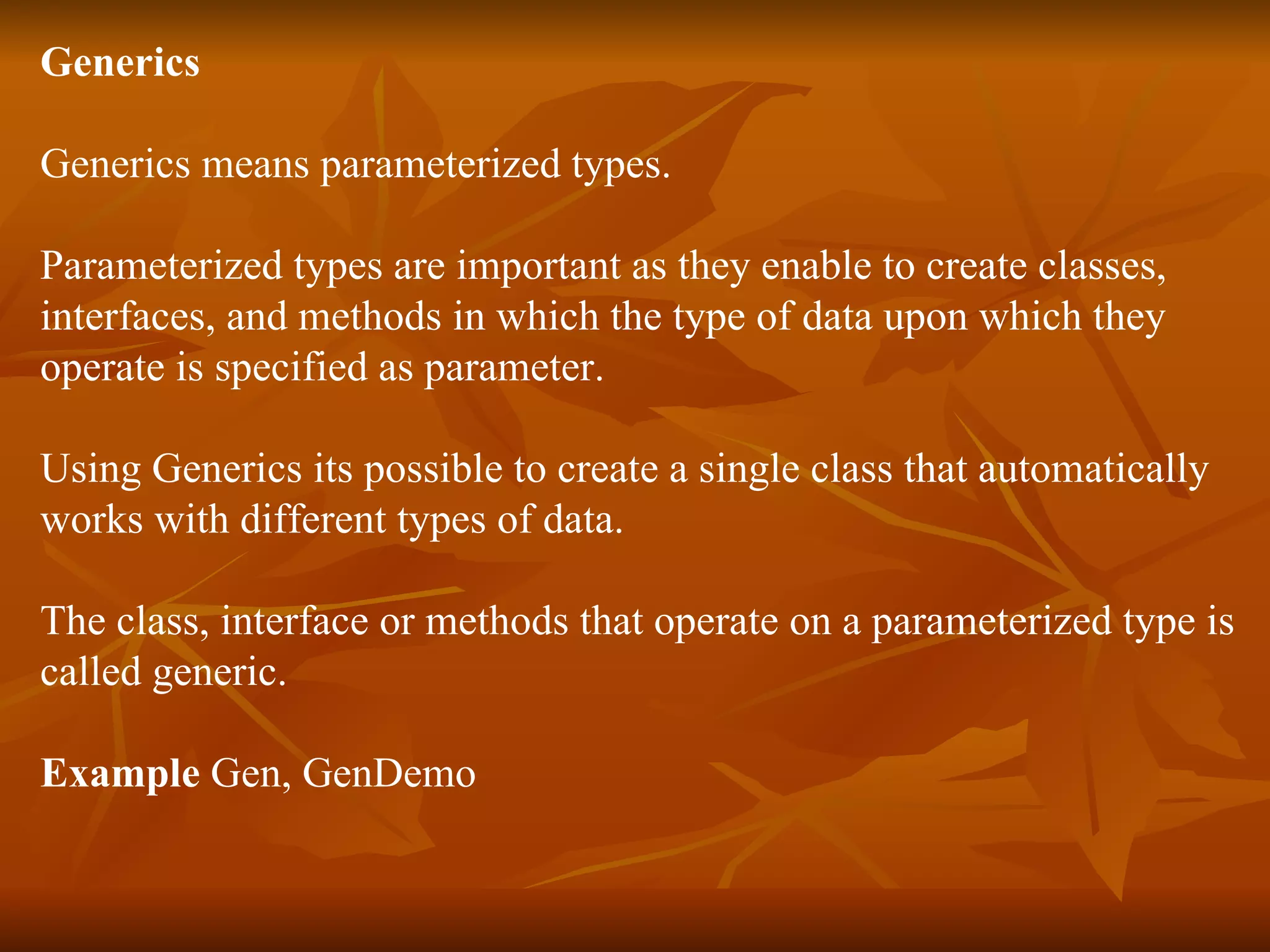 Generics Generics means parameterized types. Parameterized types are important as they enable to create classes, interfaces, and methods in which the type of data upon which they  operate is specified as parameter. Using Generics its possible to create a single class that automatically works with different types of data. The class, interface or methods that operate on a parameterized type is  called generic. Example  Gen, GenDemo 