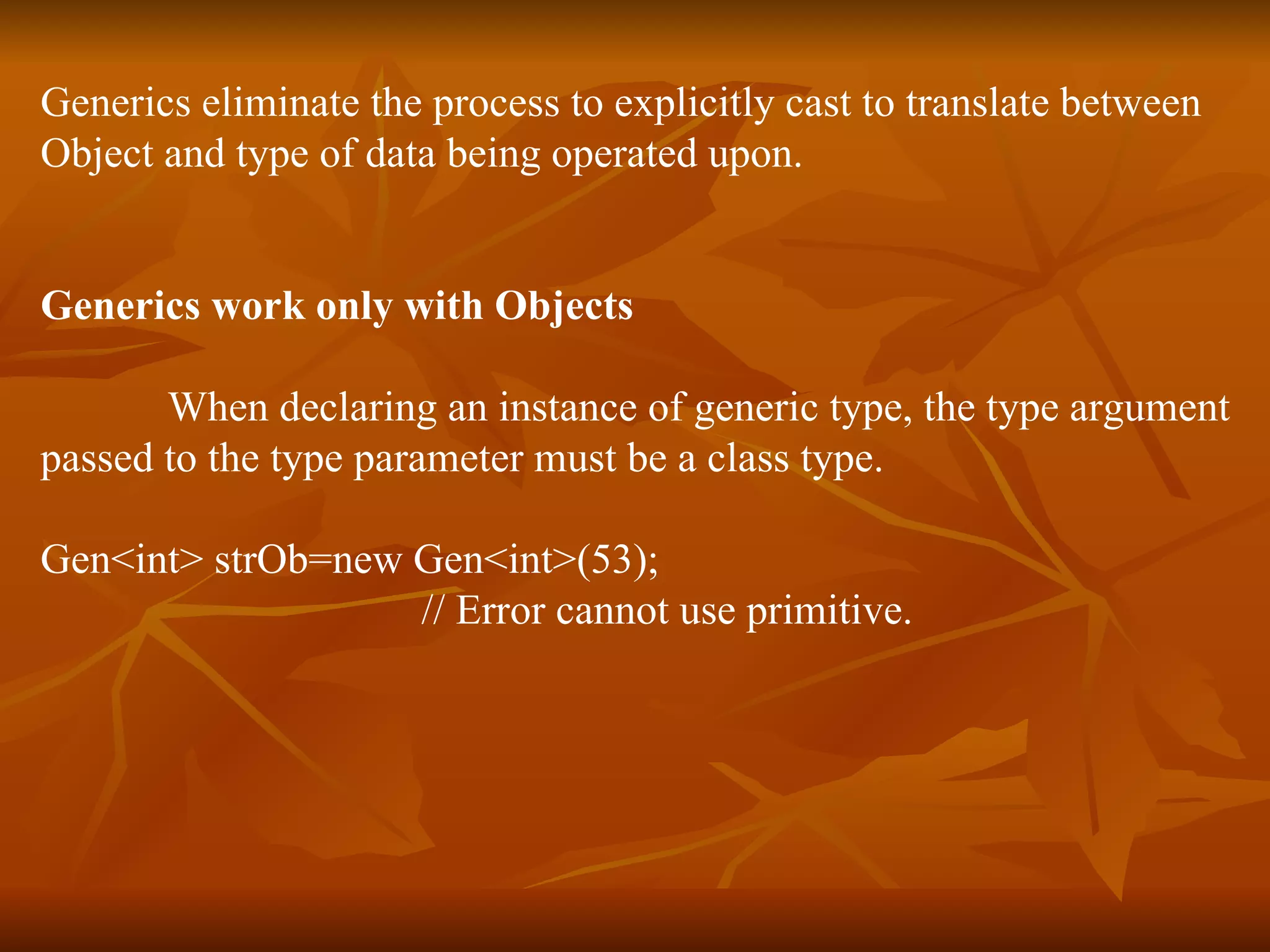 Generics eliminate the process to explicitly cast to translate between  Object and type of data being operated upon. Generics work only with Objects When declaring an instance of generic type, the type argument passed to the type parameter must be a class type. Gen<int> strOb=new Gen<int>(53);  // Error cannot use primitive. 