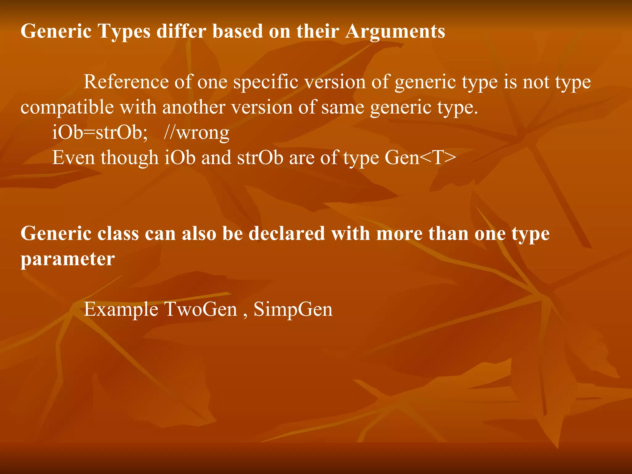 Generic Types differ based on their Arguments Reference of one specific version of generic type is not type  compatible with another version of same generic type. iOb=strOb;  //wrong Even though iOb and strOb are of type Gen<T> Generic class can also be declared with more than one type  parameter Example TwoGen , SimpGen 