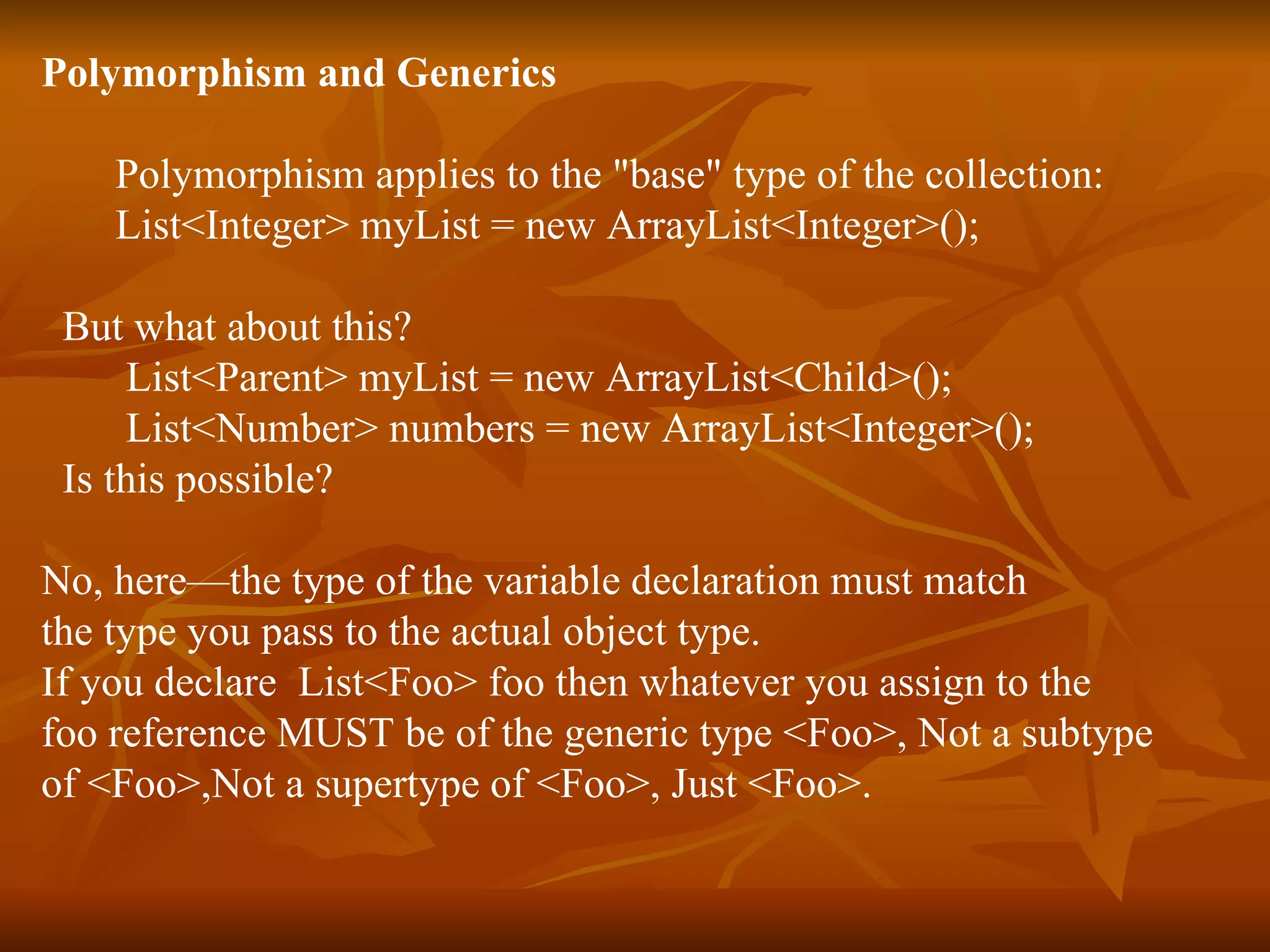 Polymorphism and Generics Polymorphism applies to the "base" type of the collection: List<Integer> myList = new ArrayList<Integer>(); But what about this? List<Parent> myList = new ArrayList<Child>(); List<Number> numbers = new ArrayList<Integer>(); Is this possible? No, here—the type of the variable declaration must match  the type you pass to the actual object type.  If you declare  List<Foo> foo then whatever you assign to the  foo reference MUST be of the generic type <Foo>, Not a subtype  of <Foo>,Not a supertype of <Foo>, Just <Foo>. 