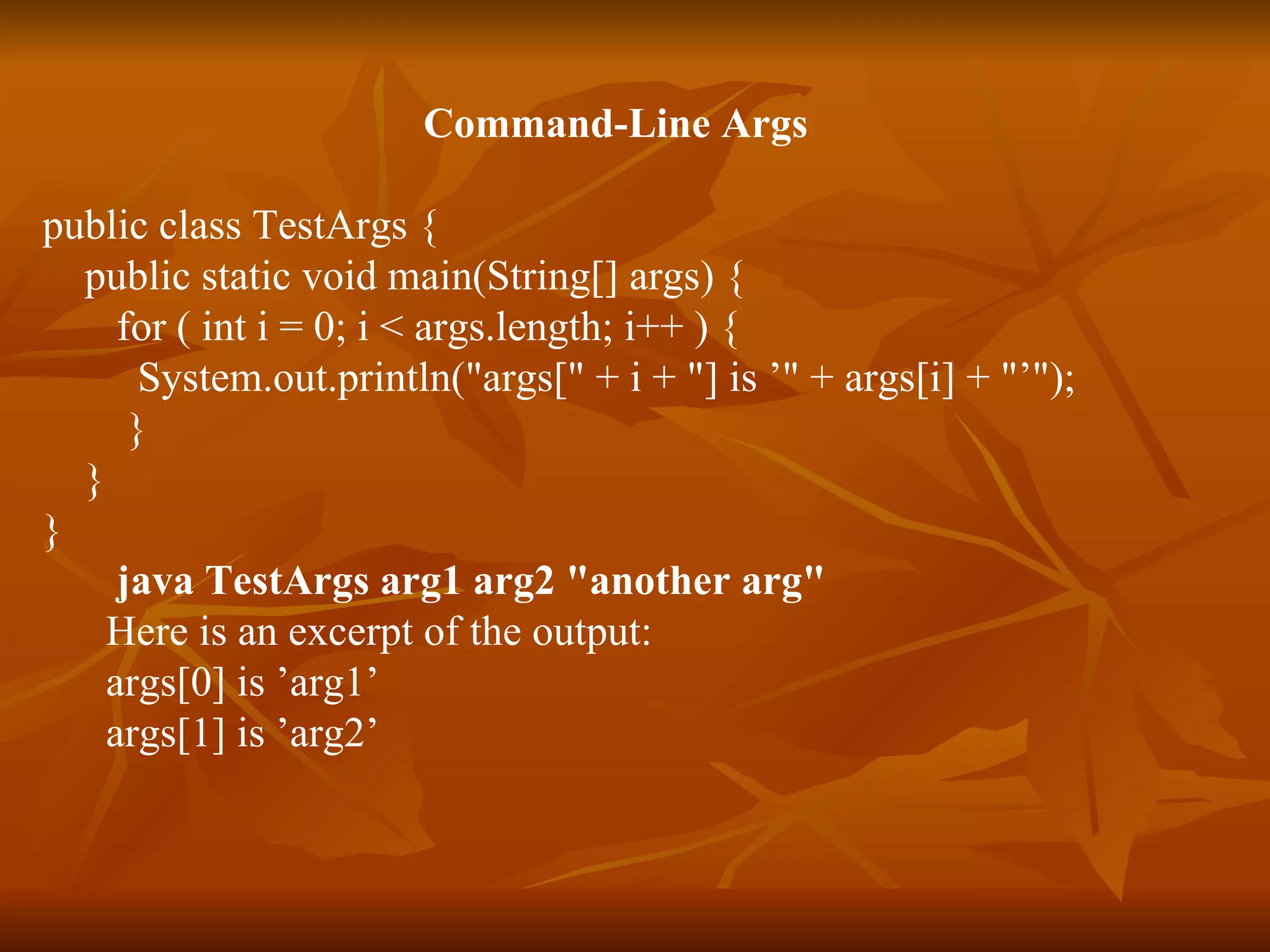 Command-Line Args public class TestArgs {  public static void main(String[] args) {  for ( int i = 0; i < args.length; i++ ) {  System.out.println("args[" + i + "] is ’" + args[i] + "’");  }   }  }  java TestArgs arg1 arg2 "another arg" Here is an excerpt of the output: args[0] is ’arg1’ args[1] is ’arg2’ 