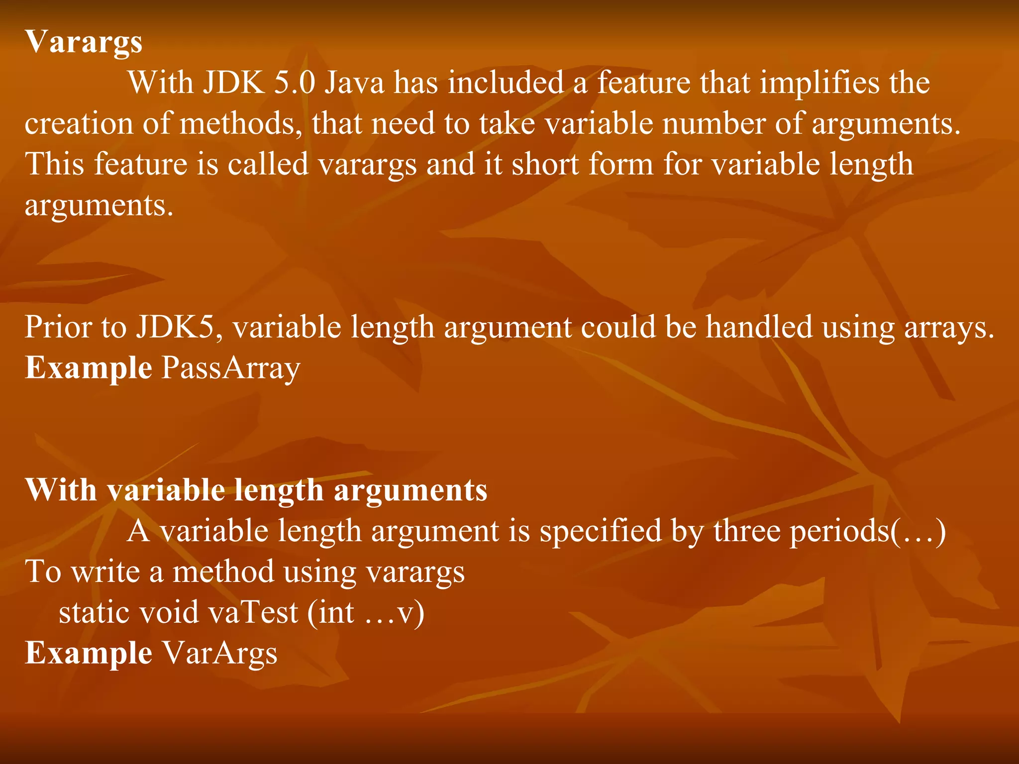 Varargs With JDK 5.0 Java has included a feature that implifies the  creation of methods, that need to take variable number of arguments. This feature is called varargs and it short form for variable length  arguments. Prior to JDK5, variable length argument could be handled using arrays. Example  PassArray With variable length arguments A variable length argument is specified by three periods(…) To write a method using varargs static void vaTest (int …v)  Example  VarArgs 